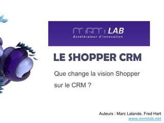 LE SHOPPER CRM
Que change la vision Shopper                  1




sur le CRM ?



               Auteurs : Marc Lalande, Fred Hart
                               www.mrmlab.net
 