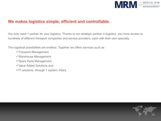 We makes logistics simple, efficient and controllable.
You only need 1 partner for your logistics. Thanks to our strategic partner in logistics you have access to
hundreds of different transport companies and service providers, each with their own specialty.
The logistical possibilities are endless. Together we offers services such as
Transport Management
Warehouse Management
Spare Parts Management
Value Added Solutions and
IT solutions, through 1 system; Klairy.
 