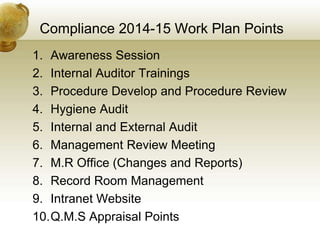 Compliance 2014-15 Work Plan Points
1. Awareness Session
2. Internal Auditor Trainings
3. Procedure Develop and Procedure Review
4. Hygiene Audit
5. Internal and External Audit
6. Management Review Meeting
7. M.R Office (Changes and Reports)
8. Record Room Management
9. Intranet Website
10.Q.M.S Appraisal Points
 