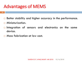 Advantages of MEMS
 Better stability and higher accuracy in the performance.
 Miniaturization.
 Integration of sensors and electronics on the same
device.
 Mass fabrication at low cost.
10/16/2018
10
SUKESH O P/ APME/ME407- MR-2018
 