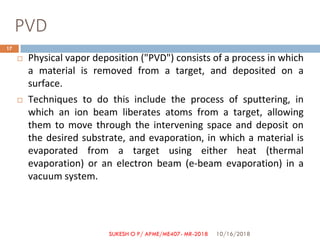PVD
 Physical vapor deposition ("PVD") consists of a process in which
a material is removed from a target, and deposited on a
surface.
 Techniques to do this include the process of sputtering, in
which an ion beam liberates atoms from a target, allowing
them to move through the intervening space and deposit on
the desired substrate, and evaporation, in which a material is
evaporated from a target using either heat (thermal
evaporation) or an electron beam (e-beam evaporation) in a
vacuum system.
10/16/2018
17
SUKESH O P/ APME/ME407- MR-2018
 