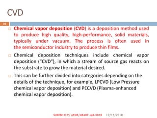 CVD
 Chemical vapor deposition (CVD) is a deposition method used
to produce high quality, high-performance, solid materials,
typically under vacuum. The process is often used in
the semiconductor industry to produce thin films.
 Chemical deposition techniques include chemical vapor
deposition ("CVD"), in which a stream of source gas reacts on
the substrate to grow the material desired.
 This can be further divided into categories depending on the
details of the technique, for example, LPCVD (Low Pressure
chemical vapor deposition) and PECVD (Plasma-enhanced
chemical vapor deposition).
10/16/2018
22
SUKESH O P/ APME/ME407- MR-2018
 