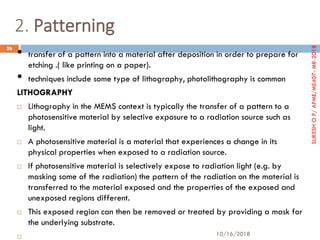 2. Patterning
• transfer of a pattern into a material after deposition in order to prepare for
etching .( like printing on a paper).
• techniques include some type of lithography, photolithography is common
LITHOGRAPHY
 Lithography in the MEMS context is typically the transfer of a pattern to a
photosensitive material by selective exposure to a radiation source such as
light.
 A photosensitive material is a material that experiences a change in its
physical properties when exposed to a radiation source.
 If photosensitive material is selectively expose to radiation light (e.g. by
masking some of the radiation) the pattern of the radiation on the material is
transferred to the material exposed and the properties of the exposed and
unexposed regions different.
 This exposed region can then be removed or treated by providing a mask for
the underlying substrate.

10/16/2018
26
SUKESHOP/APME/ME407-MR-2018
 