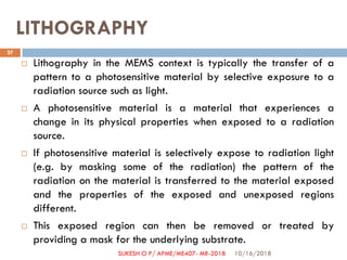 LITHOGRAPHY
 Lithography in the MEMS context is typically the transfer of a
pattern to a photosensitive material by selective exposure to a
radiation source such as light.
 A photosensitive material is a material that experiences a
change in its physical properties when exposed to a radiation
source.
 If photosensitive material is selectively expose to radiation light
(e.g. by masking some of the radiation) the pattern of the
radiation on the material is transferred to the material exposed
and the properties of the exposed and unexposed regions
different.
 This exposed region can then be removed or treated by
providing a mask for the underlying substrate.
10/16/2018
27
SUKESH O P/ APME/ME407- MR-2018
 