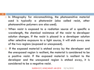  In lithography for micromachining, the photosensitive material
used is typically a photoresist (also called resist, other
photosensitive polymers are also used).
 When resist is exposed to a radiation source of a specific a
wavelength, the chemical resistance of the resist to developer
solution changes. If the resist is placed in a developer solution
after selective exposure to a light source, it will etch away one
of the two regions (exposed or unexposed).
 If the exposed material is etched away by the developer and
the unexposed region is resilient, the material is considered to be
a positive resist. If the exposed material is resilient to the
developer and the unexposed region is etched away, it is
considered to be a negative resist.
10/16/2018
29
SUKESH O P/ APME/ME407- MR-2018
 