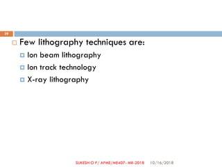  Few lithography techniques are:
 Ion beam lithography
 Ion track technology
 X-ray lithography
10/16/2018
39
SUKESH O P/ APME/ME407- MR-2018
 