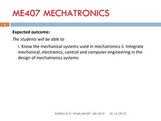 Expected outcome:
The students will be able to
i. Know the mechanical systems used in mechatronics ii. Integrate
mechanical, electronics, control and computer engineering in the
design of mechatronics systems
ME407 MECHATRONICS
10/16/2018
4
SUKESH O P/ APME/ME407- MR-2018SUKESH O P/ APME/ME407- MR-2018
 