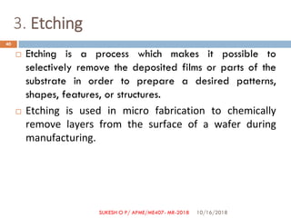 3. Etching
 Etching is a process which makes it possible to
selectively remove the deposited films or parts of the
substrate in order to prepare a desired patterns,
shapes, features, or structures.
 Etching is used in micro fabrication to chemically
remove layers from the surface of a wafer during
manufacturing.
10/16/2018
40
SUKESH O P/ APME/ME407- MR-2018
 