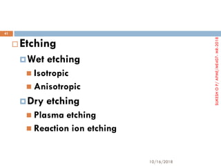  Etching
Wet etching
 Isotropic
 Anisotropic
Dry etching
 Plasma etching
 Reaction ion etching
10/16/2018
41
SUKESHOP/APME/ME407-MR-2018
 