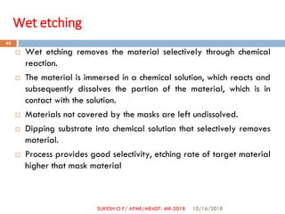 Wet etching
 Wet etching removes the material selectively through chemical
reaction.
 The material is immersed in a chemical solution, which reacts and
subsequently dissolves the portion of the material, which is in
contact with the solution.
 Materials not covered by the masks are left undissolved.
 Dipping substrate into chemical solution that selectively removes
material.
 Process provides good selectivity, etching rate of target material
higher that mask material
10/16/2018
42
SUKESH O P/ APME/ME407- MR-2018
 