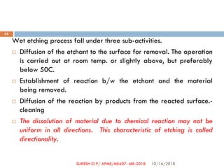 Wet etching process fall under three sub-activities.
 Diffusion of the etchant to the surface for removal. The operation
is carried out at room temp. or slightly above, but preferably
below 50C.
 Establishment of reaction b/w the etchant and the material
being removed.
 Diffusion of the reaction by products from the reacted surface.-
cleaning
 The dissolution of material due to chemical reaction may not be
uniform in all directions. This characteristic of etching is called
directionality.
10/16/2018
43
SUKESH O P/ APME/ME407- MR-2018
 