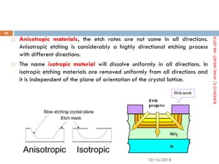  Anisotropic materials, the etch rates are not same in all directions.
Anisotropic etching is considerably a highly directional etching process
with different directions.
 The name isotropic material will dissolve uniformly in all directions. In
isotropic etching materials are removed uniformly from all directions and
it is independent of the plane of orientation of the crystal lattice.
10/16/2018
44
SUKESHOP/APME/ME407-MR-2018
 