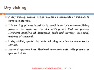 Dry etching
 A dry etching doesnot utilize any liquid chemicals or etchants to
remove materials.
 This etching process is primarily used in surface micromachining
process. The main adv of dry etching are that the process
eliminates handling of dangerous acids and solvents, uses small
amounts of chemicals.
 In dry etching sputter the material using reactive ions or a vapor
etchant.
 Material sputtered or dissolved from substrate with plasma or
gas variations
10/16/2018
45
SUKESH O P/ APME/ME407- MR-2018
 