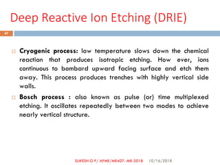 Deep Reactive Ion Etching (DRIE)
 Cryogenic process: low temperature slows down the chemical
reaction that produces isotropic etching. How ever, ions
continuous to bombard upward facing surface and etch them
away. This process produces trenches with highly vertical side
walls.
 Bosch process : also known as pulse (or) time multiplexed
etching. It oscillates repeatedly between two modes to achieve
nearly vertical structure.
10/16/2018
47
SUKESH O P/ APME/ME407- MR-2018
 