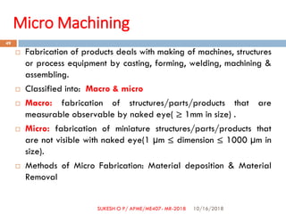 Micro Machining
 Fabrication of products deals with making of machines, structures
or process equipment by casting, forming, welding, machining &
assembling.
 Classified into: Macro & micro
 Macro: fabrication of structures/parts/products that are
measurable observable by naked eye( ≥ 1mm in size) .
 Micro: fabrication of miniature structures/parts/products that
are not visible with naked eye(1 µm ≤ dimension ≤ 1000 µm in
size).
 Methods of Micro Fabrication: Material deposition & Material
Removal
10/16/2018
49
SUKESH O P/ APME/ME407- MR-2018
 