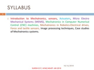 SYLLABUS
 Introduction to Mechatronics, sensors, Actuators, Micro Electro
Mechanical Systems (MEMS), Mechatronics in Computer Numerical
Control (CNC) machines, Mechatronics in Robotics-Electrical drives,
Force and tactile sensors, Image processing techniques, Case studies
of Mechatronics systems.
10/16/2018
5
SUKESH O P/ APME/ME407- MR-2018
 
