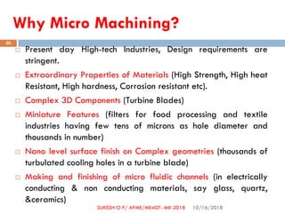 Why Micro Machining?
 Present day High-tech Industries, Design requirements are
stringent.
 Extraordinary Properties of Materials (High Strength, High heat
Resistant, High hardness, Corrosion resistant etc).
 Complex 3D Components (Turbine Blades)
 Miniature Features (filters for food processing and textile
industries having few tens of microns as hole diameter and
thousands in number)
 Nano level surface finish on Complex geometries (thousands of
turbulated cooling holes in a turbine blade)
 Making and finishing of micro fluidic channels (in electrically
conducting & non conducting materials, say glass, quartz,
&ceramics)
10/16/2018
50
SUKESH O P/ APME/ME407- MR-2018
 