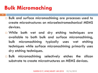 Bulk Micromaching
 Bulk and surface micromachining are processes used to
create microstructures on microelectromechanical MEMS
devices.
 While both wet and dry etching techniques are
available to both bulk and surface micromachining,
bulk micromachining typically uses wet etching
techniques while surface micromachining primarily uses
dry etching techniques.
 Bulk micromachining selectively etches the silicon
substrate to create microstructures on MEMS devices.
10/16/2018
51
SUKESH O P/ APME/ME407- MR-2018
 