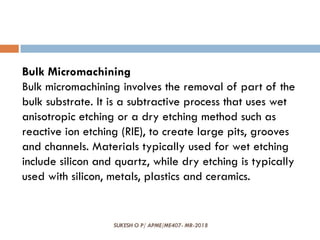 SUKESH O P/ APME/ME407- MR-2018
Bulk Micromachining
Bulk micromachining involves the removal of part of the
bulk substrate. It is a subtractive process that uses wet
anisotropic etching or a dry etching method such as
reactive ion etching (RIE), to create large pits, grooves
and channels. Materials typically used for wet etching
include silicon and quartz, while dry etching is typically
used with silicon, metals, plastics and ceramics.
 