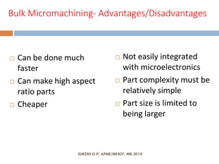 SUKESH O P/ APME/ME407- MR-2018
Bulk Micromachining- Advantages/Disadvantages
 Can be done much
faster
 Can make high aspect
ratio parts
 Cheaper
 Not easily integrated
with microelectronics
 Part complexity must be
relatively simple
 Part size is limited to
being larger
 