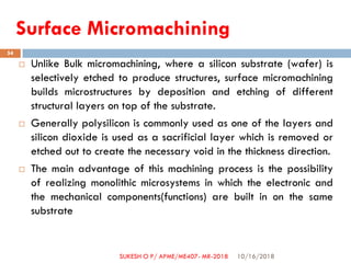 Surface Micromachining
 Unlike Bulk micromachining, where a silicon substrate (wafer) is
selectively etched to produce structures, surface micromachining
builds microstructures by deposition and etching of different
structural layers on top of the substrate.
 Generally polysilicon is commonly used as one of the layers and
silicon dioxide is used as a sacrificial layer which is removed or
etched out to create the necessary void in the thickness direction.
 The main advantage of this machining process is the possibility
of realizing monolithic microsystems in which the electronic and
the mechanical components(functions) are built in on the same
substrate
10/16/2018
54
SUKESH O P/ APME/ME407- MR-2018
 