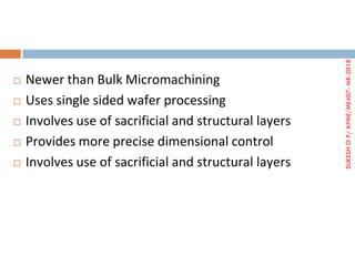  Newer than Bulk Micromachining
 Uses single sided wafer processing
 Involves use of sacrificial and structural layers
 Provides more precise dimensional control
 Involves use of sacrificial and structural layers
SUKESHOP/APME/ME407-MR-2018
 