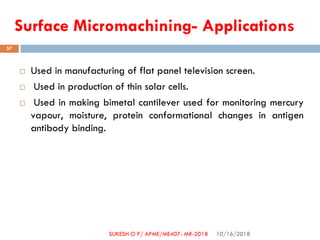 Surface Micromachining- Applications
 Used in manufacturing of flat panel television screen.
 Used in production of thin solar cells.
 Used in making bimetal cantilever used for monitoring mercury
vapour, moisture, protein conformational changes in antigen
antibody binding.
10/16/2018
57
SUKESH O P/ APME/ME407- MR-2018
 