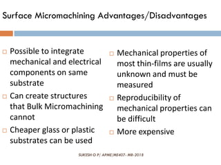 SUKESH O P/ APME/ME407- MR-2018
Surface Micromachining Advantages/Disadvantages
 Possible to integrate
mechanical and electrical
components on same
substrate
 Can create structures
that Bulk Micromachining
cannot
 Cheaper glass or plastic
substrates can be used
 Mechanical properties of
most thin-films are usually
unknown and must be
measured
 Reproducibility of
mechanical properties can
be difficult
 More expensive
 