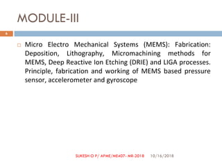 MODULE-III
 Micro Electro Mechanical Systems (MEMS): Fabrication:
Deposition, Lithography, Micromachining methods for
MEMS, Deep Reactive Ion Etching (DRIE) and LIGA processes.
Principle, fabrication and working of MEMS based pressure
sensor, accelerometer and gyroscope
10/16/2018
6
SUKESH O P/ APME/ME407- MR-2018
 