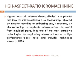 HIGH-ASPECT-RATIO ICROMACHINING
 High-aspect-ratio micromachining (HARM) is a process
that involves micromachining as a tooling step followed
by injection moulding or embossing and, if required, by
electroforming to replicate microstructures in metal
from moulded parts. It is one of the most attractive
technologies for replicating microstructures at a high
performance-to-cost ratio and includes techniques
known as LIGA.
10/16/2018
60
SUKESH O P/ APME/ME407- MR-2018
 