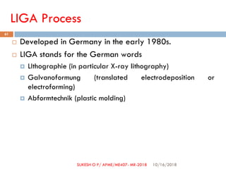 LIGA Process
 Developed in Germany in the early 1980s.
 LIGA stands for the German words
 LIthographie (in particular X-ray lithography)
 Galvanoformung (translated electrodeposition or
electroforming)
 Abformtechnik (plastic molding)
10/16/2018
61
SUKESH O P/ APME/ME407- MR-2018
 