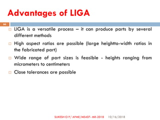 Advantages of LIGA
 LIGA is a versatile process – it can produce parts by several
different methods
 High aspect ratios are possible (large heightto-width ratios in
the fabricated part)
 Wide range of part sizes is feasible - heights ranging from
micrometers to centimeters
 Close tolerances are possible
10/16/2018
66
SUKESH O P/ APME/ME407- MR-2018
 