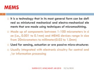 MEMS
 It is a technology that in its most general form can be defi
ned as miniatured mechanical and electro-mechanical ele
ments that are made using techniques of micromachining.
 Made up of components between 1-100 micrometers in si
ze (i.e., 0.001 to 0.1mm) and MEMS devices range in size
from 20micrometers to millimeter(0.02 to 1.0mm)
 Used for sensing, actuation or are passive micro-structures
 Usually integrated with electronic circuitry for control and
/or information processing
10/16/2018
7
SUKESH O P/ APME/ME407- MR-2018
 