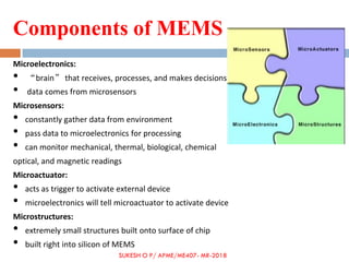 Components of MEMS
Microelectronics:
• “brain” that receives, processes, and makes decisions
• data comes from microsensors
Microsensors:
• constantly gather data from environment
• pass data to microelectronics for processing
• can monitor mechanical, thermal, biological, chemical
optical, and magnetic readings
Microactuator:
• acts as trigger to activate external device
• microelectronics will tell microactuator to activate device
Microstructures:
• extremely small structures built onto surface of chip
• built right into silicon of MEMS
SUKESH O P/ APME/ME407- MR-2018
 