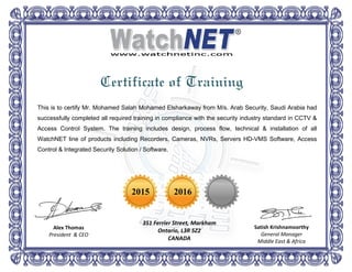 This is to certify Mr. Mohamed Salah Mohamed Elsharkaway from M/s. Arab Security, Saudi Arabia had
successfully completed all required training in compliance with the security industry standard in CCTV &
Access Control System. The training includes design, process flow, technical & installation of all
WatchNET line of products including Recorders, Cameras, NVRs, Servers HD-VMS Software, Access
Control & Integrated Security Solution / Software.
2015 2016
351 Ferrier Street, Markham
Ontario, L3R 5Z2
CANADA
Alex Thomas
President & CEO
Satish Krishnamoorthy
General Manager
Middle East & Africa
Certificate of Training
 