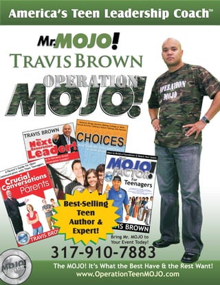 America’s Teen Leadership Coach
                                           TM




        Best-Selling
           Teen
         Author &
          Expert!
                       Bring Mr. MOJO to
                       Your Event Today!


      317-910-7883
           www.OperationTeenMOJO.com
 