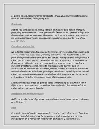 El granito es una clase de mármol compuesto por cuarzo, uno de los materiales más 
duros de la naturaleza, feldespato y mica. 
Resistencia 
Debido a su alta resistencia es muy habitual en mesones para cocina, enchapes, 
pisos y lugares que requieran de tráfico pesado. Existen varias referencias de granito 
de acuerdo a su origen y composición natural, por ésta razón es importante valorar 
las características principales de cada clase con relación al ambiente y uso al que 
será sometido. 
Capacidad de absorción: 
No todos los tipos de granito presentan las mismas características de absorción, esta 
característica no se puede pasar por alto y está relacionada directamente con la 
porosidad aparente del material, entre más poroso sea un granito es más parecido al 
efecto que hace una esponja, reteniendo toda clase de líquidos y corriendo el riesgo 
de que grasas y líquidos oscuros como el café o la gaseosa penetren en ella y la 
manchen. De ésta manera se convierte en un ecosistema perfecto para la 
acumulación de bacterias, por ésta razón para los granitos más porosos el mercado 
ha diseñado sellantes poliméricos, para impermeabilizar la superficie, no obstante el 
efecto no es duradero y requiere de un sellado periódico según su uso. En éste caso 
es importante consultar previamente por la absorción del granito. 
Existe el mito de que todos los granitos claros se manchan y los oscuros no; como 
dijimos anteriormente esto no depende de la tonalidad sino de las características 
independientes de cada referencia. 
Resistencia a la abrasión o rayado. 
A diferencia del mármol el granito es muy resistente a la abrasión por tal razón no se 
raya fácilmente. 
Peso 
El peso del material es alto en comparación con otros materiales como el Quarztone 
o algunas superficies sintéticas. De ésta manera se debe realizar una correcta 
manipulación en la fabricación e instalación de mesones y recubrimientos. 
 