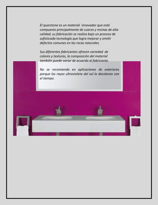 El quarztone es un material innovador que está 
compuesto principalmente de cuarzo y resinas de alta 
calidad, su fabricación se realiza bajo un proceso de 
sofisticada tecnología que logra mejorar y omitir 
defectos comunes en las rocas naturales. 
Sus diferentes fabricantes ofrecen variedad de 
colores y texturas, la composición del material 
también puede variar de acuerdo al fabricante. 
No se recomienda en aplicaciones de exteriores 
porque los rayos ultravioleta del sol lo decoloran con 
el tiempo. 
 