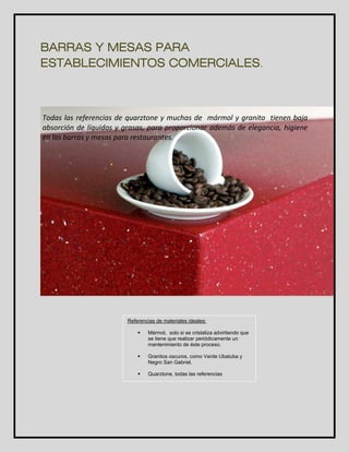 BARRAS Y MESAS PARA 
ESTABLECIMIENTOS COMERCIALES. 
calidad. 
Todas las referencias de quarztone y muchas de mármol y granito tienen baja 
absorción de líquidos y grasas, para proporcionar además de elegancia, higiene 
en las barras y mesas para restaurantes. 
Referencias de materiales ideales: 
 Mármol, solo si se cristaliza advirtiendo que 
se tiene que realizar periódicamente un 
mantenimiento de éste proceso. 
 Granitos oscuros, como Verde Ubatuba y 
Negro San Gabriel. 
 Quarztone, todas las referencias 
 