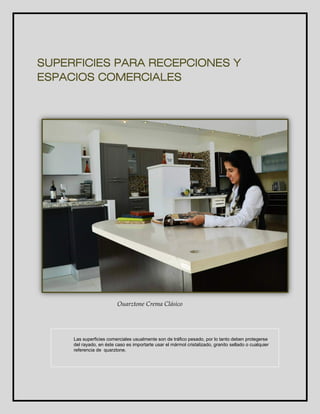 SUPERFICIES PARA RECEPCIONES Y 
ESPACIOS COMERCIALES 
Quarztone Crema Clásico 
Las superficies comerciales usualmente son de tráfico pesado, por lo tanto deben protegerse 
del rayado, en éste caso es importarte usar el mármol cristalizado, granito sellado o cualquier 
referencia de quarztone. 
 