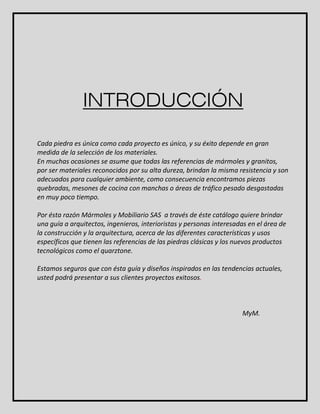 INTRODUCCIÓN 
Cada piedra es única como cada proyecto es único, y su éxito depende en gran 
medida de la selección de los materiales. 
En muchas ocasiones se asume que todas las referencias de mármoles y granitos, 
por ser materiales reconocidos por su alta dureza, brindan la misma resistencia y son 
adecuados para cualquier ambiente, como consecuencia encontramos piezas 
quebradas, mesones de cocina con manchas o áreas de tráfico pesado desgastadas 
en muy poco tiempo. 
Por ésta razón Mármoles y Mobiliario SAS a través de éste catálogo quiere brindar 
una guía a arquitectos, ingenieros, interioristas y personas interesadas en el área de 
la construcción y la arquitectura, acerca de las diferentes características y usos 
específicos que tienen las referencias de las piedras clásicas y los nuevos productos 
tecnológicos como el quarztone. 
Estamos seguros que con ésta guía y diseños inspirados en las tendencias actuales, 
usted podrá presentar a sus clientes proyectos exitosos. 
MyM. 
 