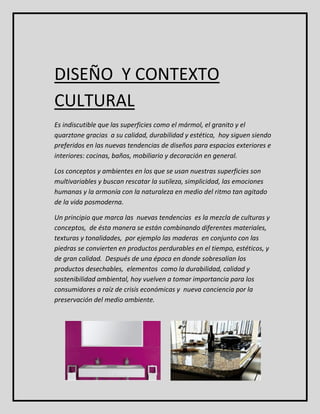 DISEÑO Y CONTEXTO 
CULTURAL 
Es indiscutible que las superficies como el mármol, el granito y el 
quarztone gracias a su calidad, durabilidad y estética, hoy siguen siendo 
preferidos en las nuevas tendencias de diseños para espacios exteriores e 
interiores: cocinas, baños, mobiliario y decoración en general. 
Los conceptos y ambientes en los que se usan nuestras superficies son 
multivariables y buscan rescatar la sutileza, simplicidad, las emociones 
humanas y la armonía con la naturaleza en medio del ritmo tan agitado 
de la vida posmoderna. 
Un principio que marca las nuevas tendencias es la mezcla de culturas y 
conceptos, de ésta manera se están combinando diferentes materiales, 
texturas y tonalidades, por ejemplo las maderas en conjunto con las 
piedras se convierten en productos perdurables en el tiempo, estéticos, y 
de gran calidad. Después de una época en donde sobresalían los 
productos desechables, elementos como la durabilidad, calidad y 
sostenibilidad ambiental, hoy vuelven a tomar importancia para los 
consumidores a raíz de crisis económicas y nueva conciencia por la 
preservación del medio ambiente. 
 