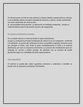 El mármol posee uno de los más estéticos y limpios diseños arquitectónicos. Gracias 
a sus acabados ofrece una gran variedad de texturas y colores, siendo combinable 
con otros materiales de construcción. 
Su personalidad única permite su aplicación en múltiples ambientes, siendo un 
material idóneo para la decoración actual y de vanguardia. 
En cuanto a resistencia al rayado… 
En su estado natural, el mármol tiende a rayarse fácilmente, 
ya que su compuesto principal (carbonato de calcio) no es un compuesto resistente 
a la abrasión. La pureza del carbonato lo hace susceptible a agentes comunes como 
por ejemplo el limón, este ácido le quita inmediatamente el brillo y lo mancha 
fácilmente; por esto es necesario somerterlo a un proceso de cristalización para ser 
utilizado en cocinas y tráfico pesado. No obstante con un proceso de pulido 
facilmente logra sus cualidades de brillo espectaculares. 
Usos específicos: 
El mármol se puede fijar sobre superficies interiores o exteriores y también se 
puede usar en pozuelos y productos terminados. 
 