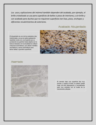 Los usos y aplicaciones del mármol también dependen del acabado, por ejemplo, el 
brillo cristalizado se usa para superficies de baños o pisos de interiores; y sin brillo y 
con acabado para duchas que no requieran superficies tan lisas, pisos, enchapes y 
diferentes recubrimientos de exteriores. 
Acabado Abujardado 
Aserrado 
El serrado deja una superficie lisa muy 
porosa y rugosa al tacto, la piedra queda 
mate, de tono blanquecino y normalmente 
está muy arañada con la huella de la 
herramienta utilizada. 
El abujardado es uno de los acabados más 
tradicionales, ya que se aplica golpeando 
repetidas veces con una bujarda que va 
punteando la superficie hasta dejarla con la 
textura deseada. En la actualidad se utilizan 
máquinas automáticas, que utilizan martillos 
neumáticos y carros automáticos para 
labrar tablas o grandes superficies. 
 