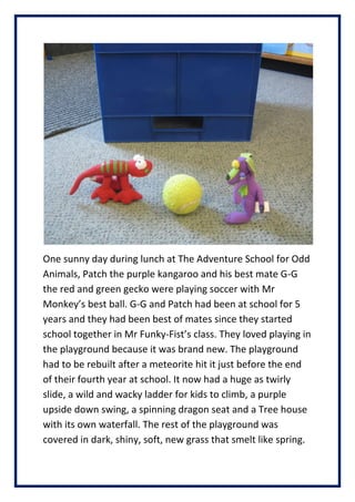 One sunny day during lunch at The Adventure School for Odd
Animals, Patch the purple kangaroo and his best mate G-G
the red and green gecko were playing soccer with Mr
Monkeys best ball. G-G and Patch had been at school for 5
years and they had been best of mates since they started
school together in Mr Funky-Fists class. They loved playing in
the playground because it was brand new. The playground
had to be rebuilt after a meteorite hit it just before the end
of their fourth year at school. It now had a huge as twirly
slide, a wild and wacky ladder for kids to climb, a purple
upside down swing, a spinning dragon seat and a Tree house
with its own waterfall. The rest of the playground was
covered in dark, shiny, soft, new grass that smelt like spring.
 