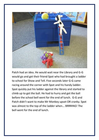 Patch had an idea. He would wait near the Library and G-G
would go and get their friend Spot who had brought a ladder
to school for Show and Tell. Five seconds later G-G came
racing around the corner with Spot and his handy ladder.
Spot quickly put his ladder against the library and started to
climb up to get the ball. He had to hurry and get the ball
before the school bell went for the end of lunch. G-G and
Patch didnt want to make Mr Monkey upset OR cranky. Spot
was almost to the top of the ladder when... BRRRING! The
bell went for the end of lunch.
 