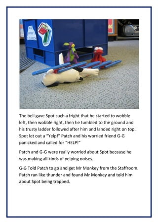 The bell gave Spot such a fright that he started to wobble
left, then wobble right, then he tumbled to the ground and
his trusty ladder followed after him and landed right on top.
Spot let out a Yelp! Patch and his worried friend G-G
panicked and called for HELP!
Patch and G-G were really worried about Spot because he
was making all kinds of yelping noises.
G-G Told Patch to go and get Mr Monkey from the Staffroom.
Patch ran like thunder and found Mr Monkey and told him
about Spot being trapped.
 