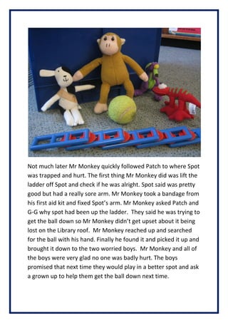 Not much later Mr Monkey quickly followed Patch to where Spot
was trapped and hurt. The first thing Mr Monkey did was lift the
ladder off Spot and check if he was alright. Spot said was pretty
good but had a really sore arm. Mr Monkey took a bandage from
his first aid kit and fixed Spots arm. Mr Monkey asked Patch and
G-G why spot had been up the ladder. They said he was trying to
get the ball down so Mr Monkey didnt get upset about it being
lost on the Library roof. Mr Monkey reached up and searched
for the ball with his hand. Finally he found it and picked it up and
brought it down to the two worried boys. Mr Monkey and all of
the boys were very glad no one was badly hurt. The boys
promised that next time they would play in a better spot and ask
a grown up to help them get the ball down next time.
 