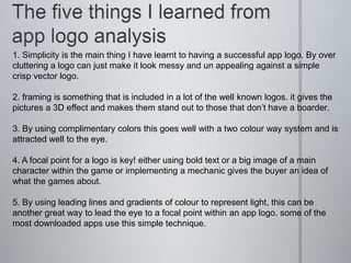 1. Simplicity is the main thing I have learnt to having a successful app logo. By over
cluttering a logo can just make it look messy and un appealing against a simple
crisp vector logo.
2. framing is something that is included in a lot of the well known logos. it gives the
pictures a 3D effect and makes them stand out to those that don’t have a boarder.
3. By using complimentary colors this goes well with a two colour way system and is
attracted well to the eye.
4. A focal point for a logo is key! either using bold text or a big image of a main
character within the game or implementing a mechanic gives the buyer an idea of
what the games about.
5. By using leading lines and gradients of colour to represent light, this can be
another great way to lead the eye to a focal point within an app logo. some of the
most downloaded apps use this simple technique.
 