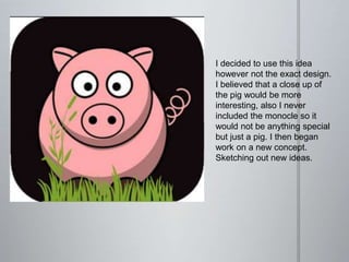 I decided to use this idea
however not the exact design.
I believed that a close up of
the pig would be more
interesting, also I never
included the monocle so it
would not be anything special
but just a pig. I then began
work on a new concept.
Sketching out new ideas.
 